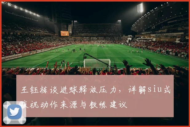 王钰栋谈进球释放压力，详解siu式庆祝动作来源与教练建议