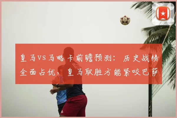 皇马vs马略卡前瞻预测:历史战绩全面占优,皇马取胜方能紧咬巴萨