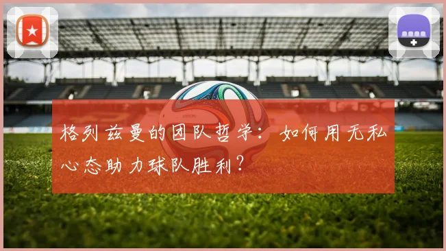 格列兹曼的团队哲学：如何用无私心态助力球队胜利？