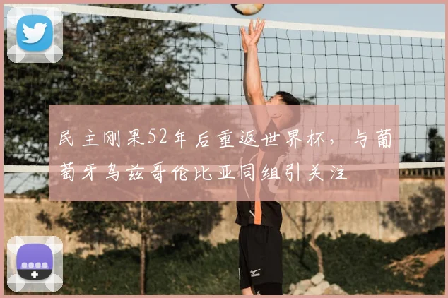 民主刚果52年后重返世界杯，与葡萄牙乌兹哥伦比亚同组引关注