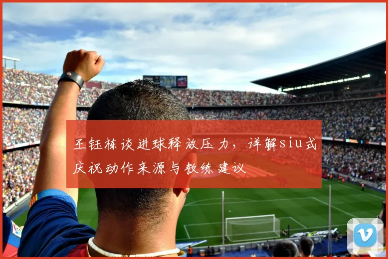 王钰栋谈进球释放压力,详解siu式庆祝动作来源与教练建议