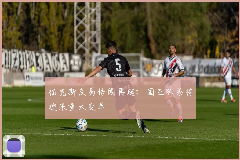 福克斯交易传闻再起:国王队或将迎来重大变革