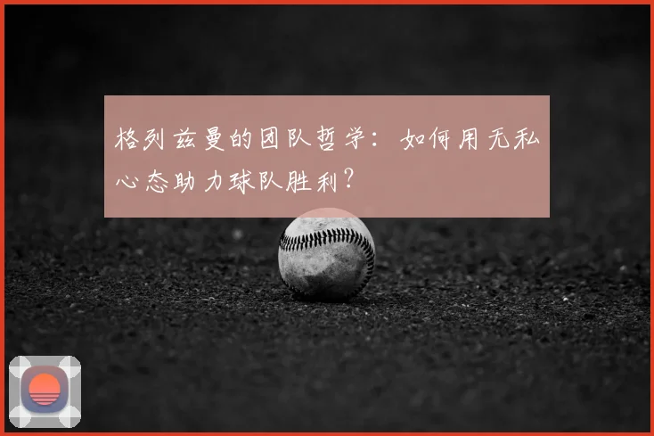 格列兹曼的团队哲学:如何用无私心态助力球队胜利?