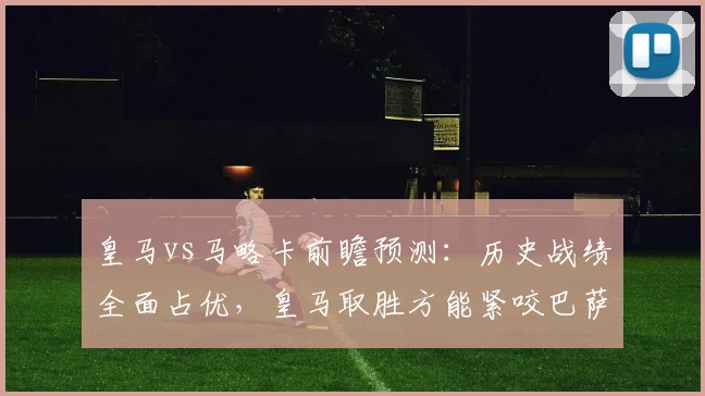 皇马vs马略卡前瞻预测:历史战绩全面占优,皇马取胜方能紧咬巴萨