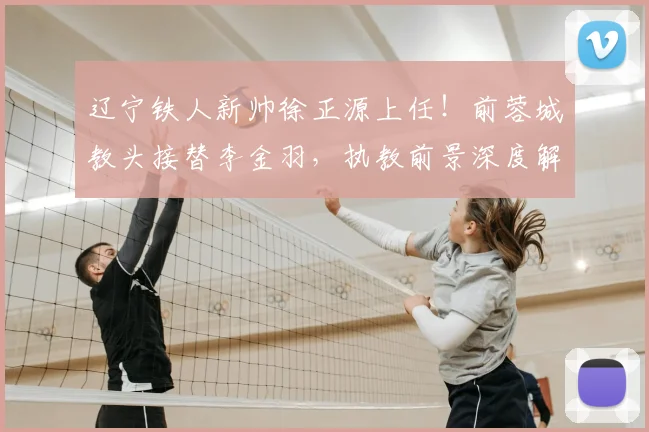 辽宁铁人新帅徐正源上任！前蓉城教头接替李金羽，执教前景深度解析
