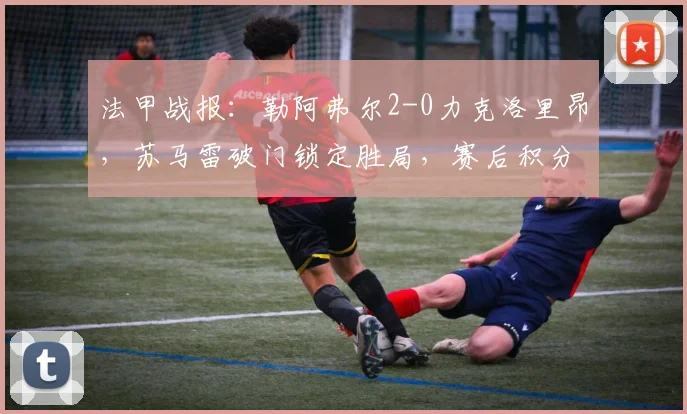 法甲战报:勒阿弗尔2-0力克洛里昂,苏马雷破门锁定胜局,赛后积分榜与保级形势分析